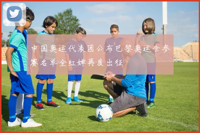 中国奥运代表团公布巴黎奥运会参赛名单全红婵再度出征