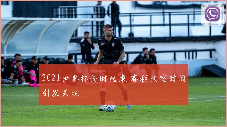 2021世界杯何时结束 赛程收官时间引发关注