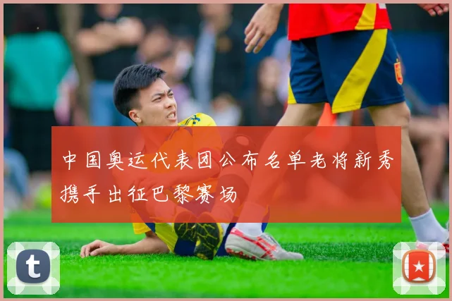 中国奥运代表团公布名单老将新秀携手出征巴黎赛场