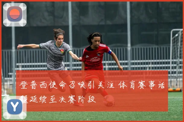 登普西使命召唤引关注 体育赛事话题延续至决赛阶段