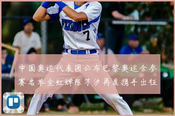 中国奥运代表团公布巴黎奥运会参赛名单全红婵陈芋汐再度携手出征