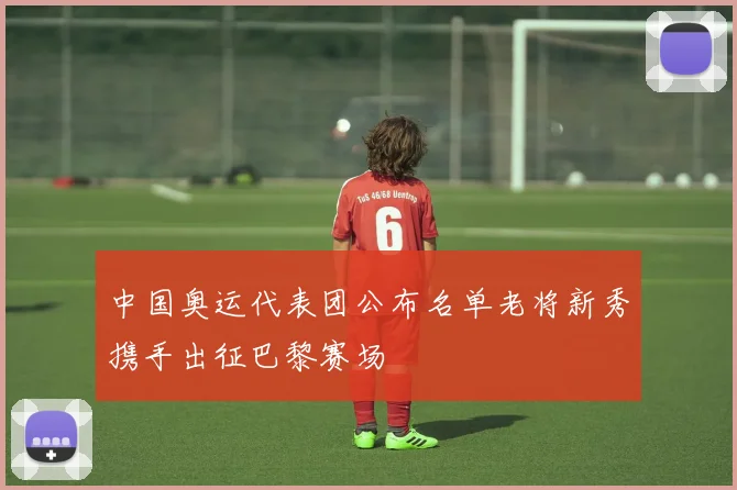 中国奥运代表团公布名单老将新秀携手出征巴黎赛场