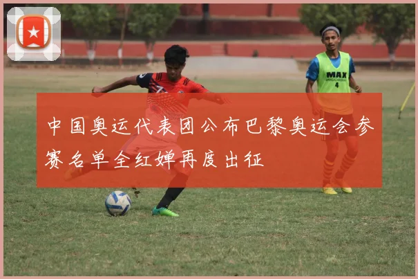 中国奥运代表团公布巴黎奥运会参赛名单全红婵再度出征