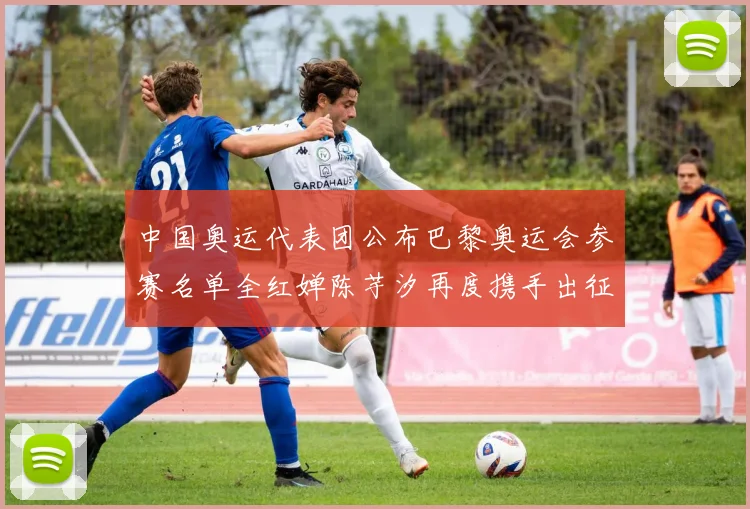 中国奥运代表团公布巴黎奥运会参赛名单全红婵陈芋汐再度携手出征