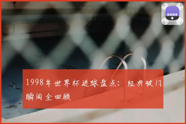 1998年世界杯进球盘点：经典破门瞬间全回顾