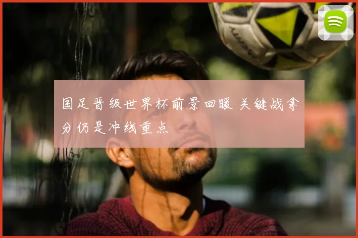 国足晋级世界杯前景回暖 关键战拿分仍是冲线重点
