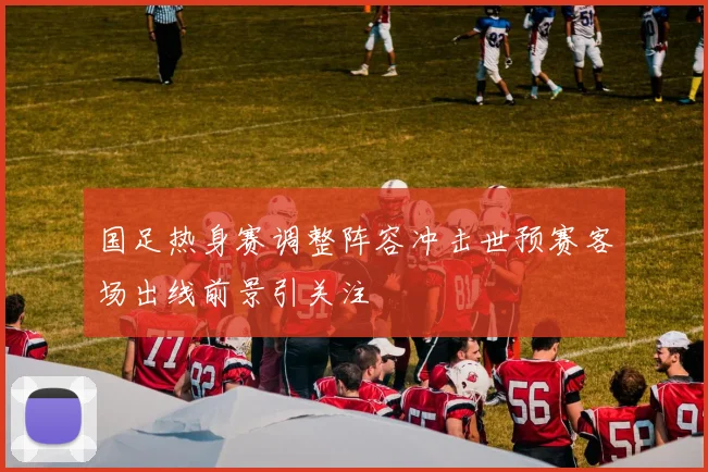 国足热身赛调整阵容冲击世预赛客场出线前景引关注