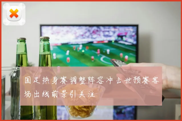 国足热身赛调整阵容冲击世预赛客场出线前景引关注