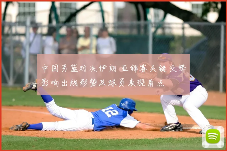 中国男篮对决伊朗 亚锦赛关键交锋影响出线形势及球员表现看点