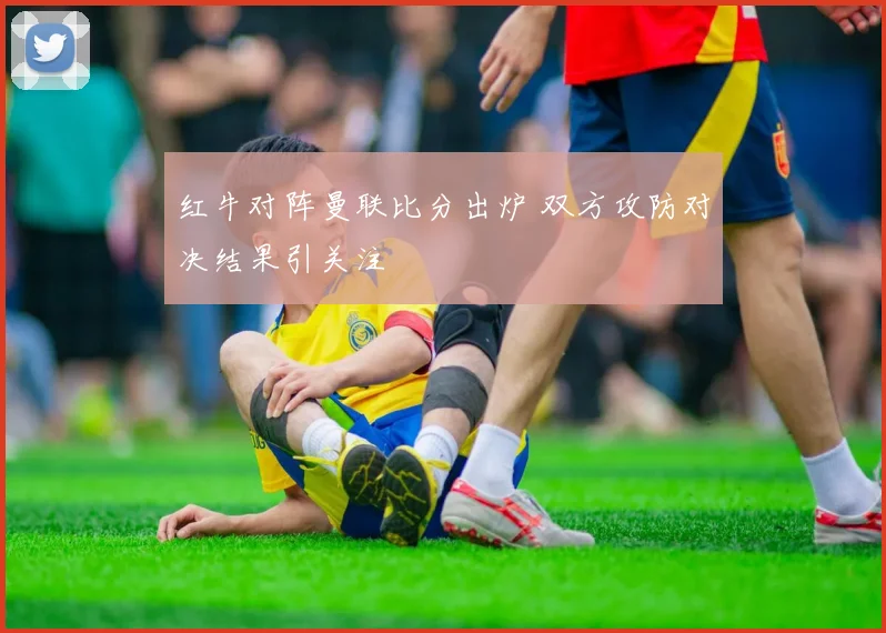 红牛对阵曼联比分出炉 双方攻防对决结果引关注