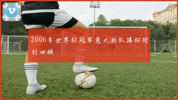 2006年世界杯冠军意大利队捧杯时刻回顾