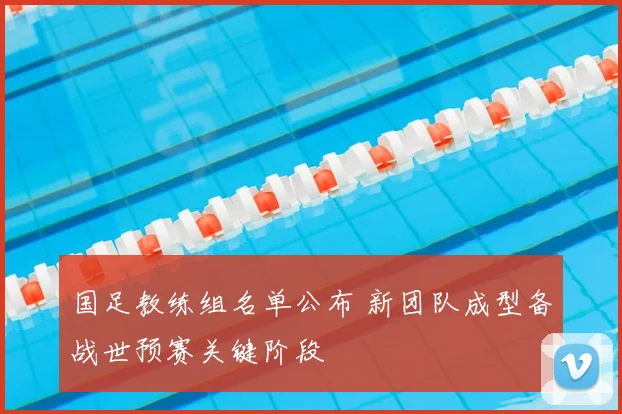 国足教练组名单公布 新团队成型备战世预赛关键阶段