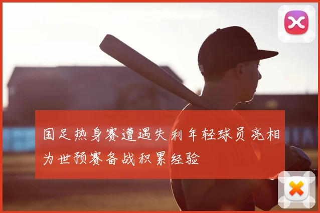 国足热身赛遭遇失利年轻球员亮相为世预赛备战积累经验