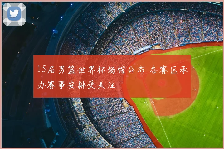 15届男篮世界杯场馆公布 各赛区承办赛事安排受关注