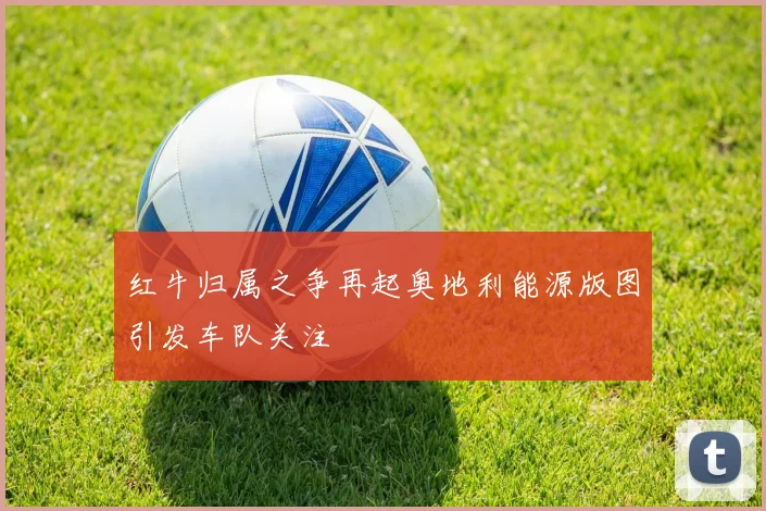 红牛归属之争再起奥地利能源版图引发车队关注