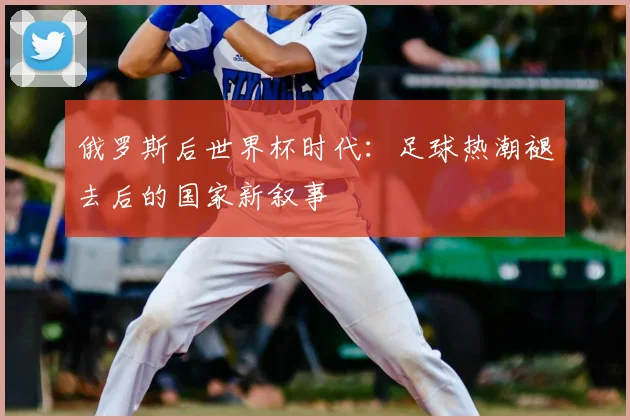 俄罗斯后世界杯时代:足球热潮褪去后的国家新叙事