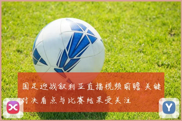 国足迎战叙利亚直播视频前瞻 关键对决看点与比赛结果受关注