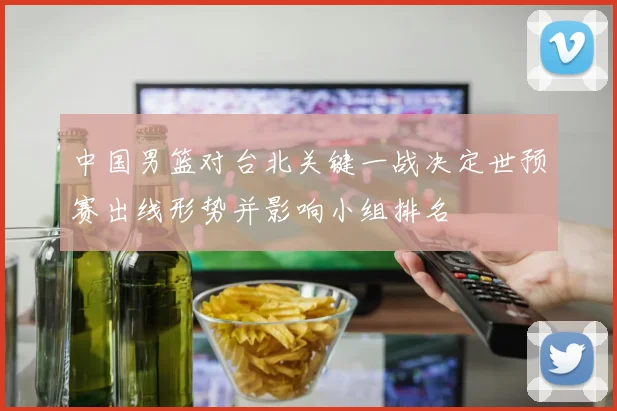 中国男篮对台北关键一战决定世预赛出线形势并影响小组排名