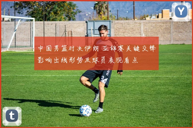 中国男篮对决伊朗 亚锦赛关键交锋影响出线形势及球员表现看点