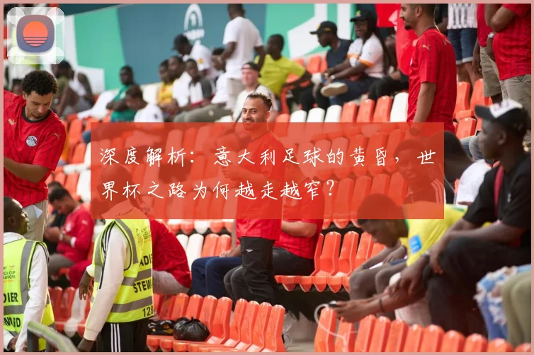 深度解析：意大利足球的黄昏，世界杯之路为何越走越窄？