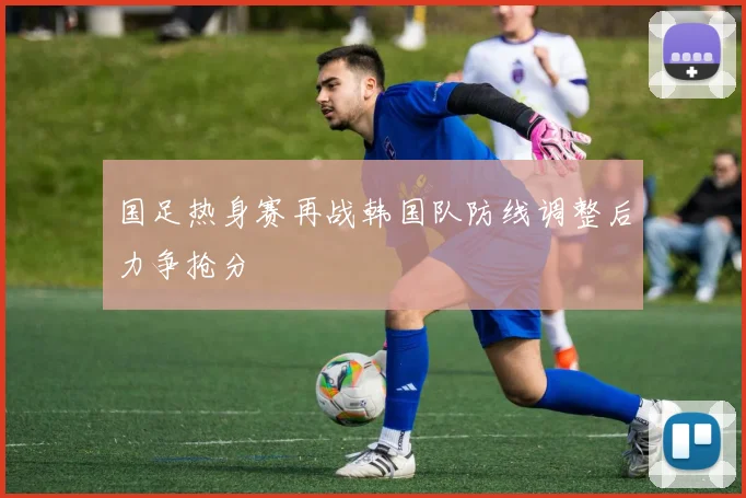 国足热身赛再战韩国队防线调整后力争抢分
