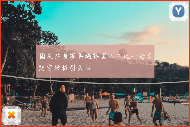 国足热身赛再遇韩国队三比一告负防守短板引关注