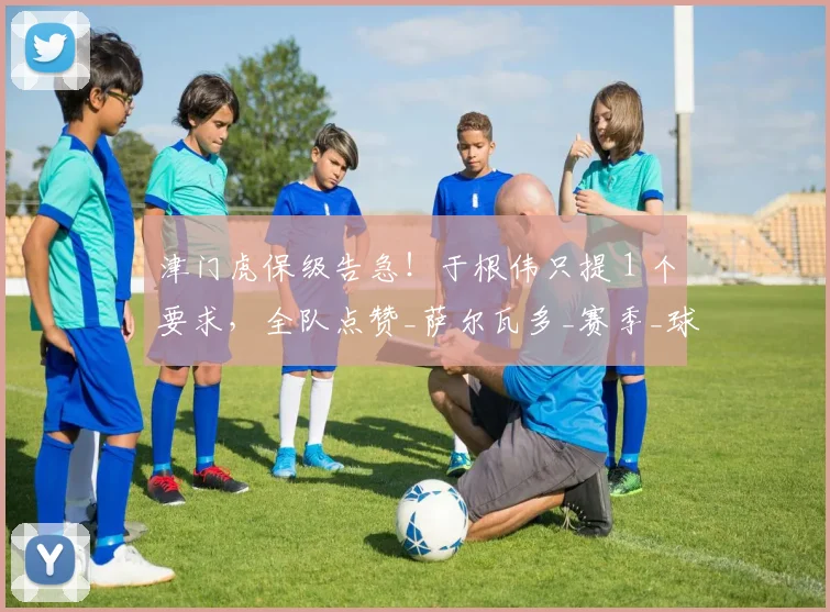 津门虎保级告急！于根伟只提 1 个要求，全队点赞_萨尔瓦多_赛季_球迷