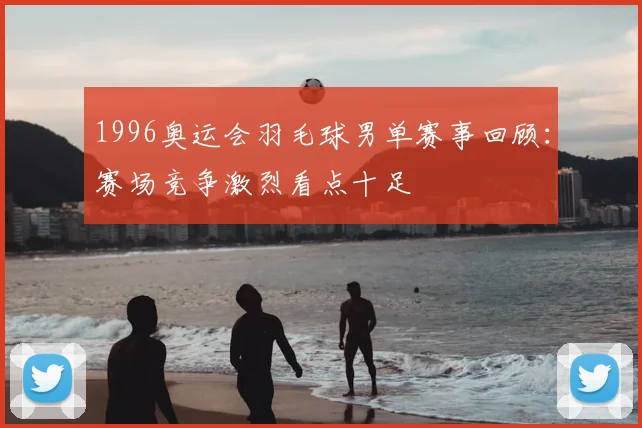 1996奥运会羽毛球男单赛事回顾:赛场竞争激烈看点十足