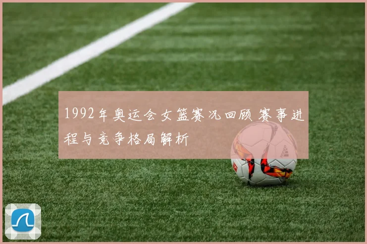 1992年奥运会女篮赛况回顾 赛事进程与竞争格局解析